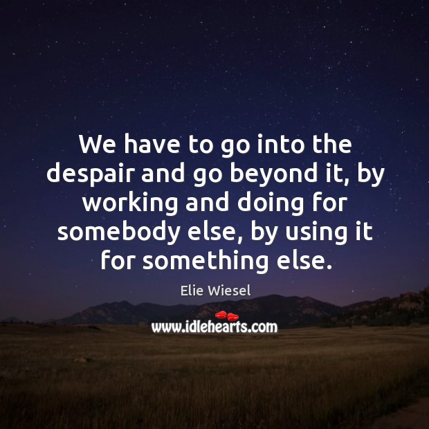 We have to go into the despair and go beyond it, by working and doing for somebody else, by using it for something else. Elie Wiesel Picture Quote