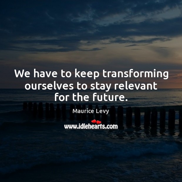 We have to keep transforming ourselves to stay relevant for the future. 
