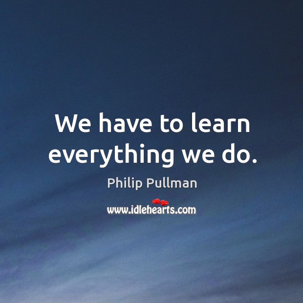 We have to learn everything we do. Philip Pullman Picture Quote