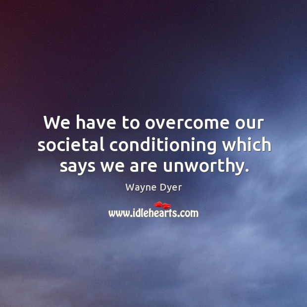 We have to overcome our societal conditioning which says we are unworthy. Wayne Dyer Picture Quote