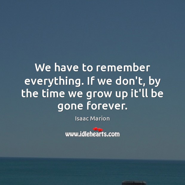 We have to remember everything. If we don’t, by the time we grow up it’ll be gone forever. Isaac Marion Picture Quote