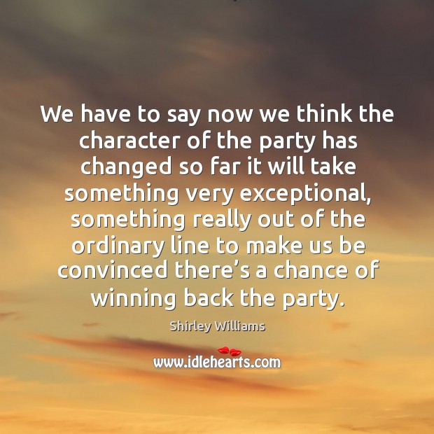 We have to say now we think the character of the party has changed so far it will take something very exceptional Shirley Williams Picture Quote