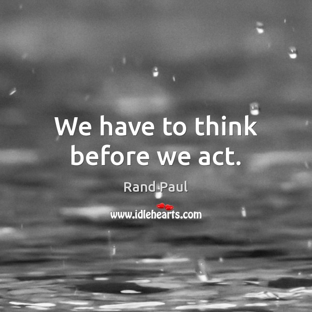 We have to think before we act. Rand Paul Picture Quote