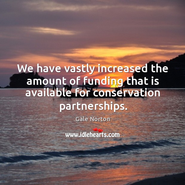 We have vastly increased the amount of funding that is available for conservation partnerships. Gale Norton Picture Quote