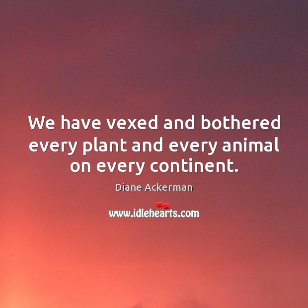 We have vexed and bothered every plant and every animal on every continent. Diane Ackerman Picture Quote