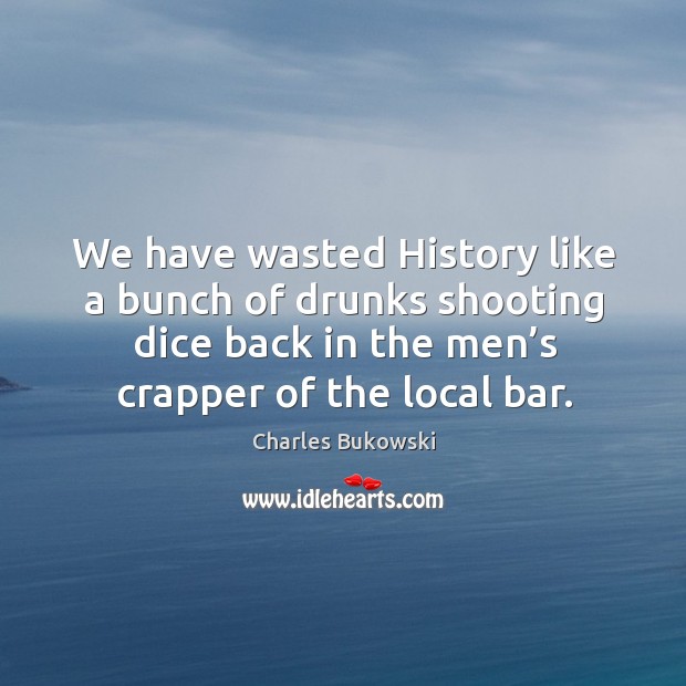 We have wasted history like a bunch of drunks shooting dice back in the men’s crapper of the local bar. Charles Bukowski Picture Quote