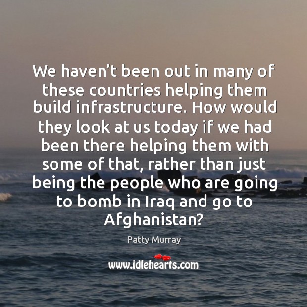 We haven’t been out in many of these countries helping them build infrastructure. Patty Murray Picture Quote