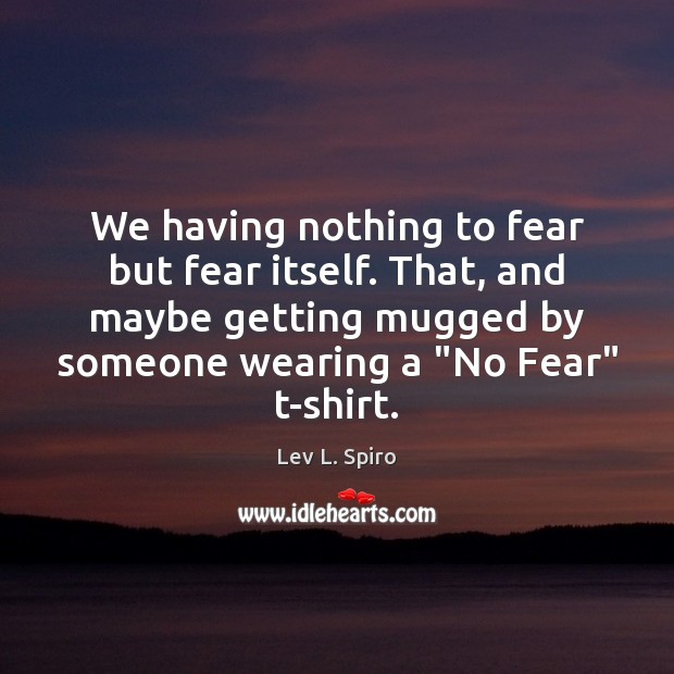 We having nothing to fear but fear itself. That, and maybe getting Image
