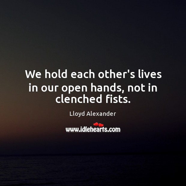 We hold each other’s lives in our open hands, not in clenched fists. Lloyd Alexander Picture Quote