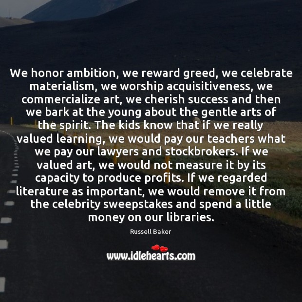 We honor ambition, we reward greed, we celebrate materialism, we worship acquisitiveness, Russell Baker Picture Quote
