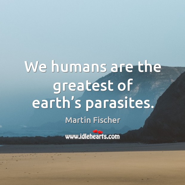 We humans are the greatest of earth’s parasites. Martin Fischer Picture Quote
