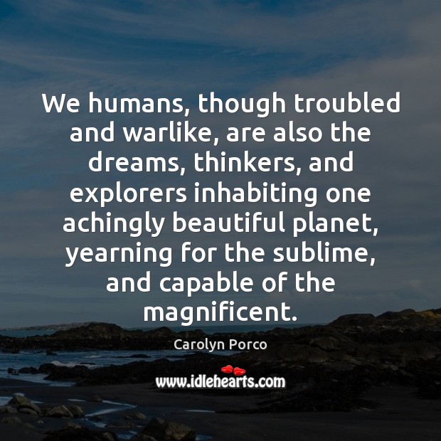 We humans, though troubled and warlike, are also the dreams, thinkers, and 