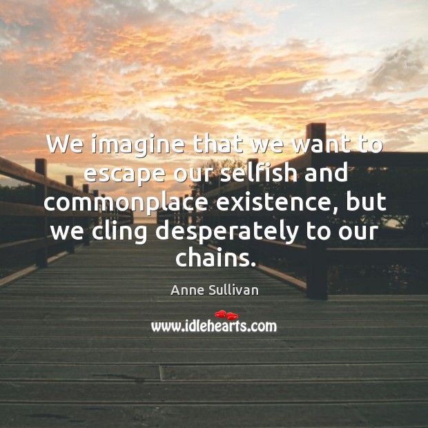 We imagine that we want to escape our selfish and commonplace existence, but we cling desperately to our chains. Anne Sullivan Picture Quote
