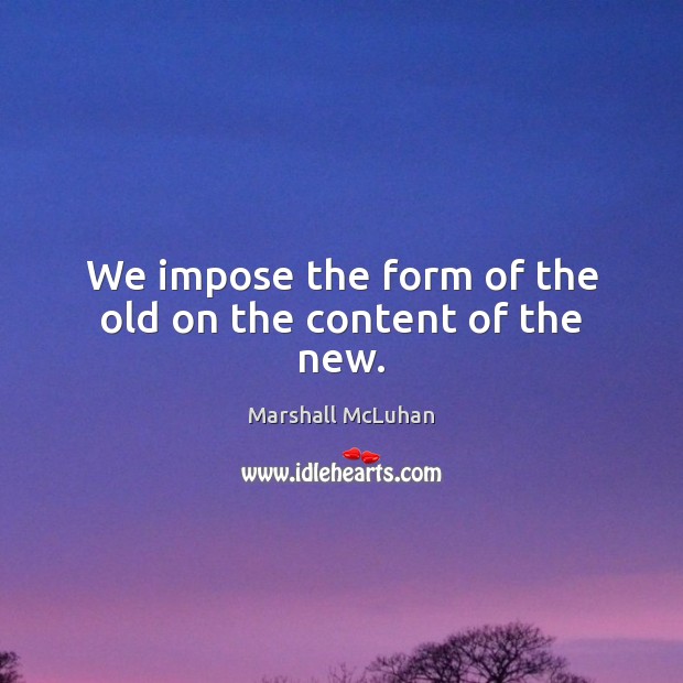 We impose the form of the old on the content of the new. Marshall McLuhan Picture Quote