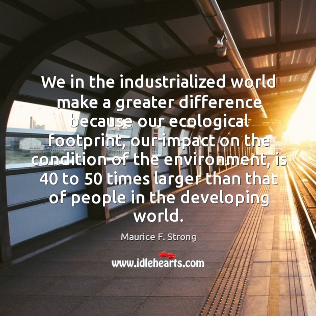 We in the industrialized world make a greater difference because our ecological footprint Maurice F. Strong Picture Quote