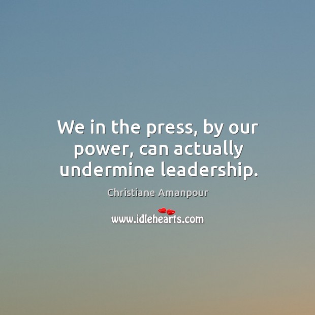 We in the press, by our power, can actually undermine leadership. Image