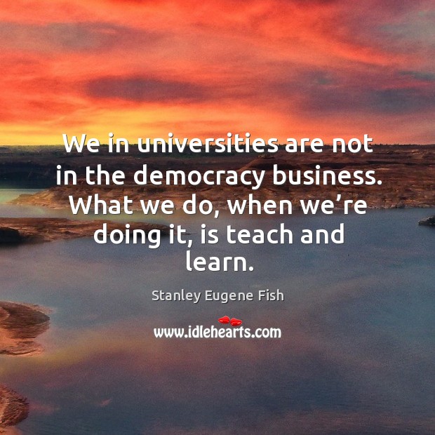 We in universities are not in the democracy business. What we do, when we’re doing it, is teach and learn. Stanley Eugene Fish Picture Quote