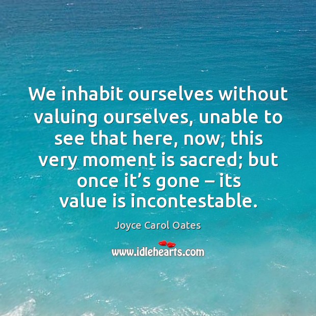 We inhabit ourselves without valuing ourselves, unable to see that here, now, Joyce Carol Oates Picture Quote
