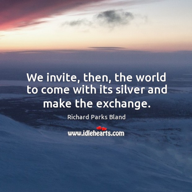 We invite, then, the world to come with its silver and make the exchange. Richard Parks Bland Picture Quote
