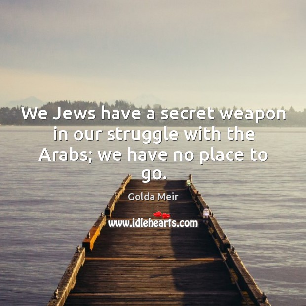 We jews have a secret weapon in our struggle with the arabs; we have no place to go. Golda Meir Picture Quote