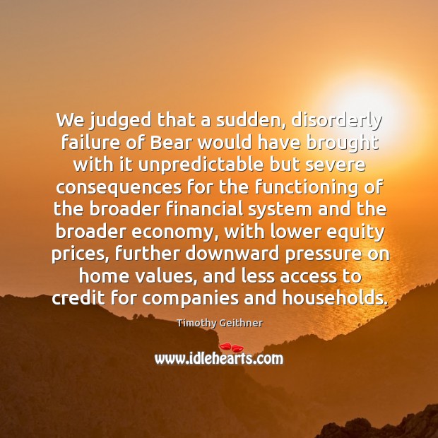 We judged that a sudden, disorderly failure of bear would have brought with it unpredictable Timothy Geithner Picture Quote