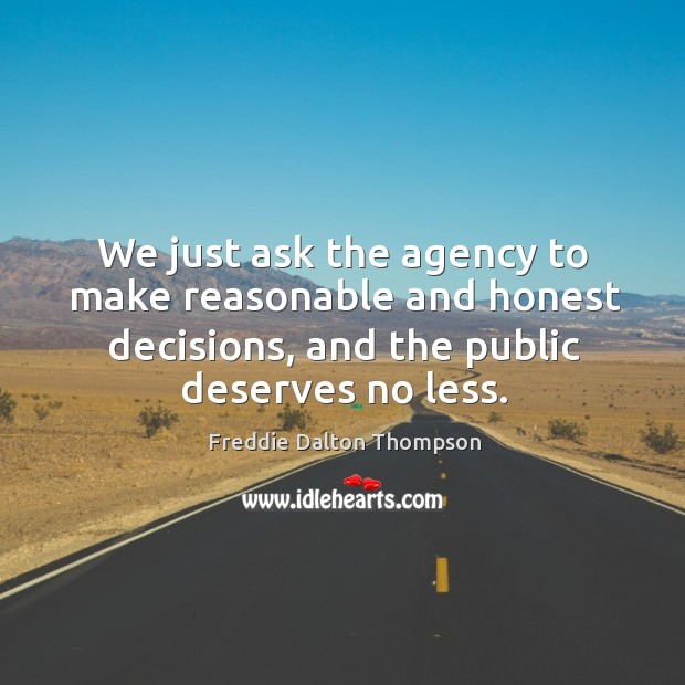 We just ask the agency to make reasonable and honest decisions, and the public deserves no less. Freddie Dalton Thompson Picture Quote
