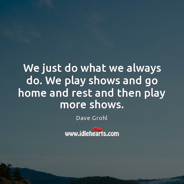 We just do what we always do. We play shows and go home and rest and then play more shows. Dave Grohl Picture Quote