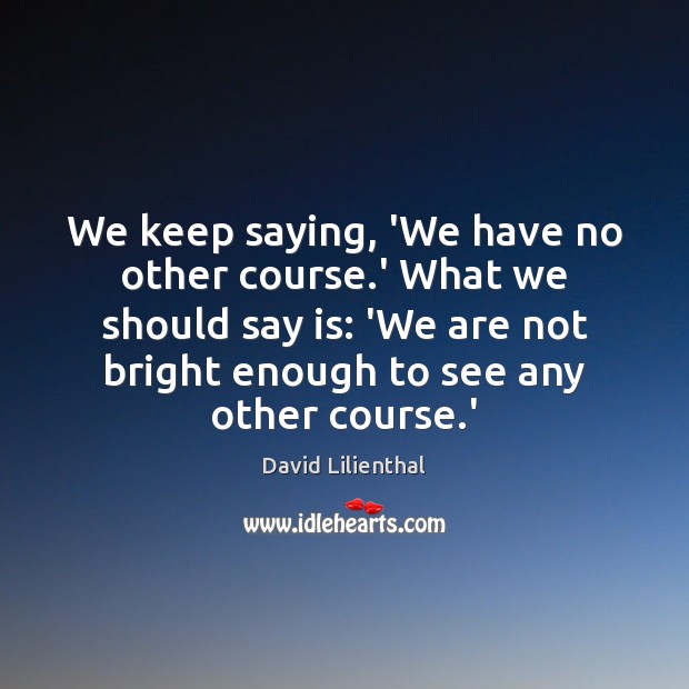 We keep saying, ‘We have no other course.’ What we should David Lilienthal Picture Quote