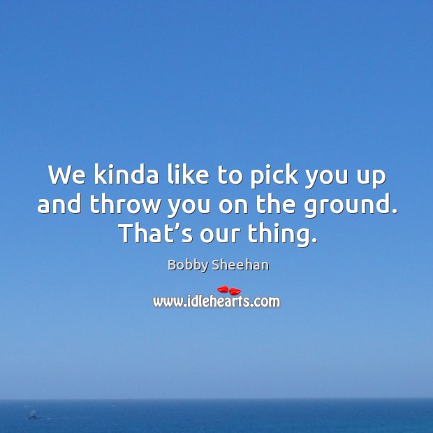 We kinda like to pick you up and throw you on the ground. That’s our thing. Image