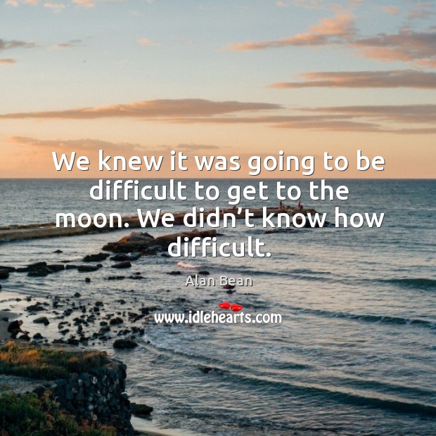 We knew it was going to be difficult to get to the moon. We didn’t know how difficult. Alan Bean Picture Quote