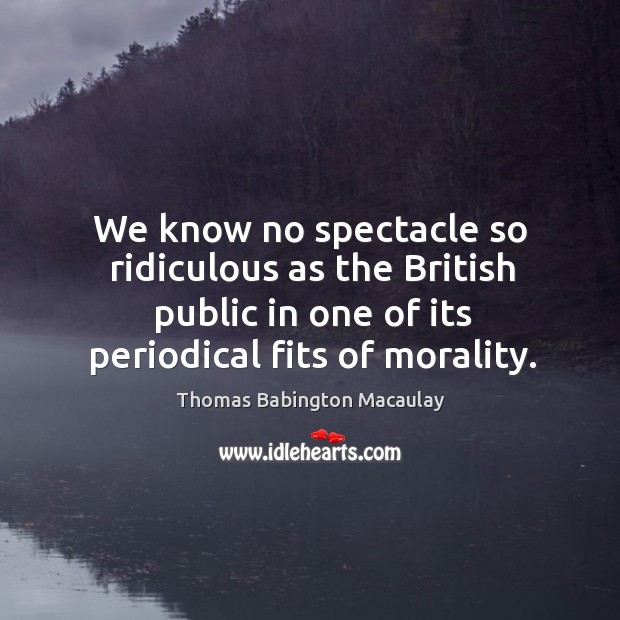 We know no spectacle so ridiculous as the british public in one of its periodical fits of morality. Thomas Babington Macaulay Picture Quote