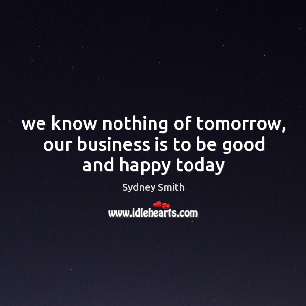 We know nothing of tomorrow, our business is to be good and happy today Sydney Smith Picture Quote