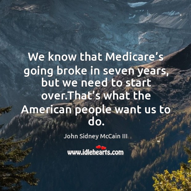 We know that medicare’s going broke in seven years, but we need to start over.that’s what the american people want us to do. John Sidney McCain III Picture Quote