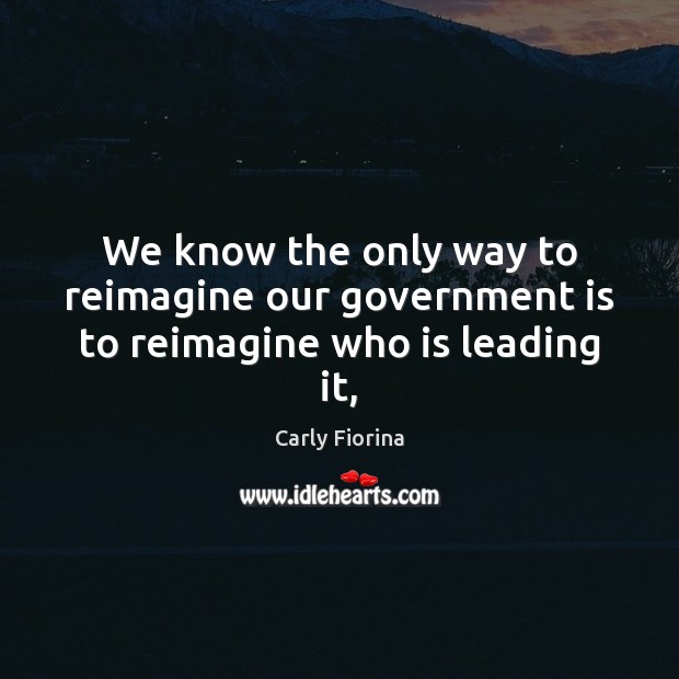 We know the only way to reimagine our government is to reimagine who is leading it, Carly Fiorina Picture Quote