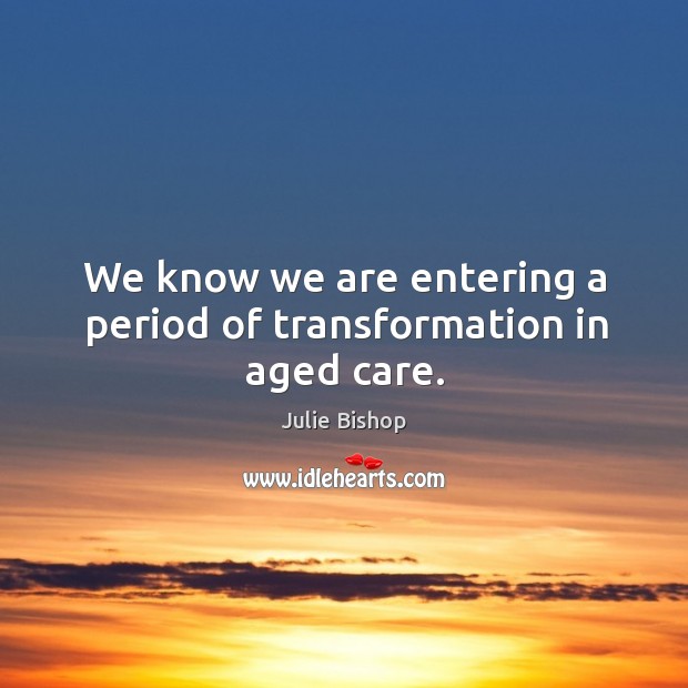 We know we are entering a period of transformation in aged care. Julie Bishop Picture Quote