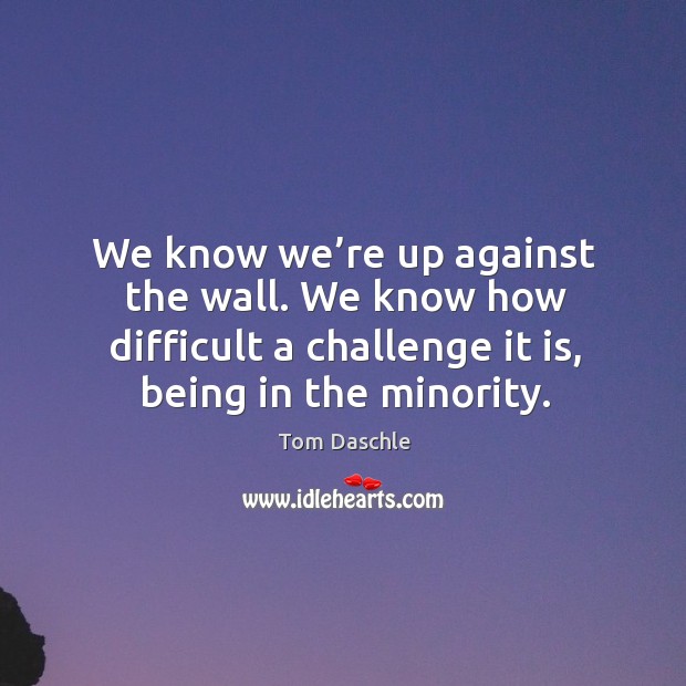 We know we’re up against the wall. We know how difficult a challenge it is, being in the minority. Tom Daschle Picture Quote