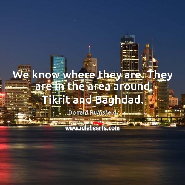 We know where they are. They are in the area around Tikrit and Baghdad. Donald Rumsfeld Picture Quote