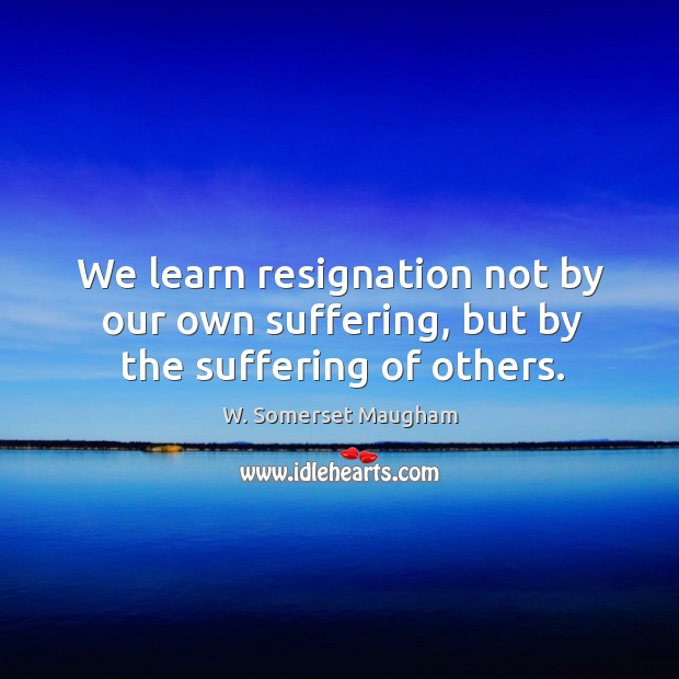 We learn resignation not by our own suffering, but by the suffering of others. Image