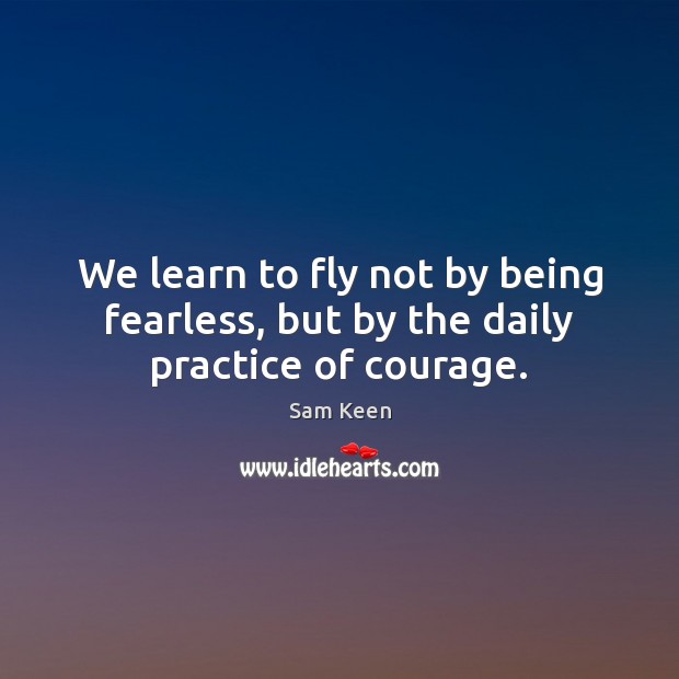 We learn to fly not by being fearless, but by the daily practice of courage. Sam Keen Picture Quote