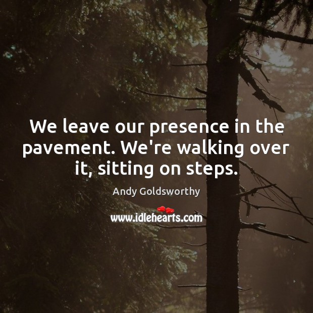 We leave our presence in the pavement. We’re walking over it, sitting on steps. 