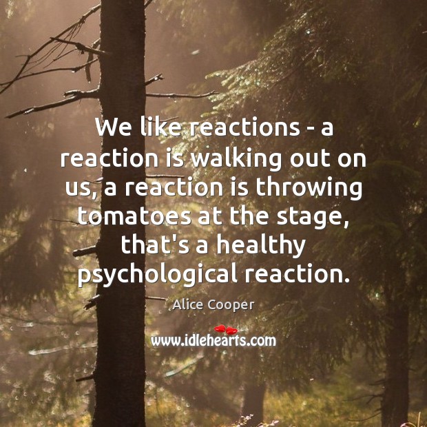 We like reactions – a reaction is walking out on us, a 