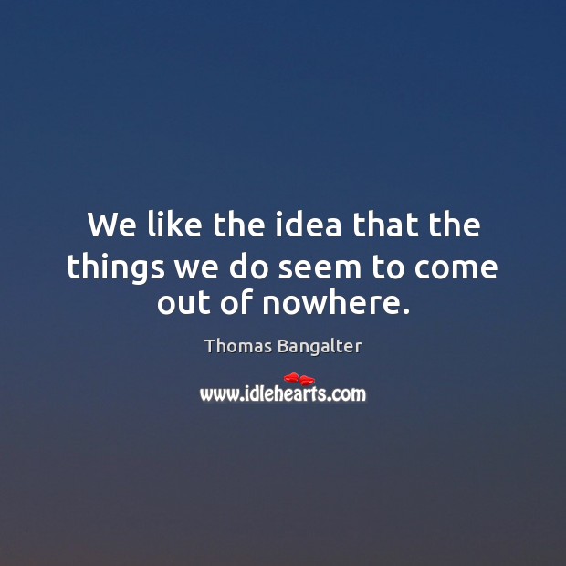 We like the idea that the things we do seem to come out of nowhere. Image