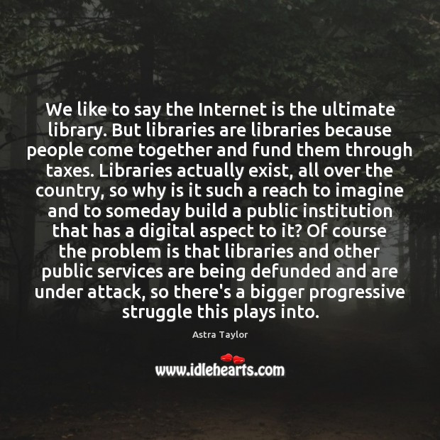 We like to say the Internet is the ultimate library. But libraries Astra Taylor Picture Quote