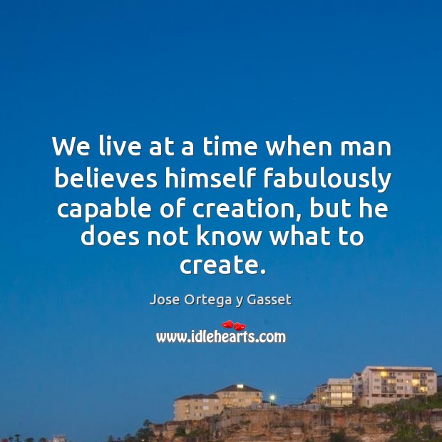 We live at a time when man believes himself fabulously capable of creation, but he does not know what to create. Jose Ortega y Gasset Picture Quote
