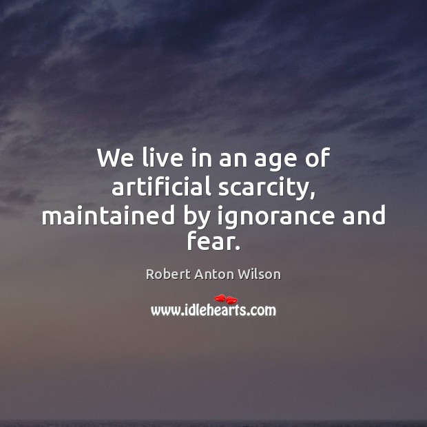 We live in an age of artificial scarcity, maintained by ignorance and fear. Robert Anton Wilson Picture Quote