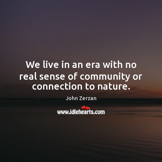 We live in an era with no real sense of community or connection to nature. Image