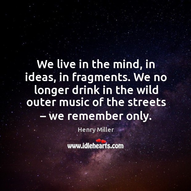 We live in the mind, in ideas, in fragments. We no longer drink in the wild outer music of the streets – we remember only. Henry Miller Picture Quote