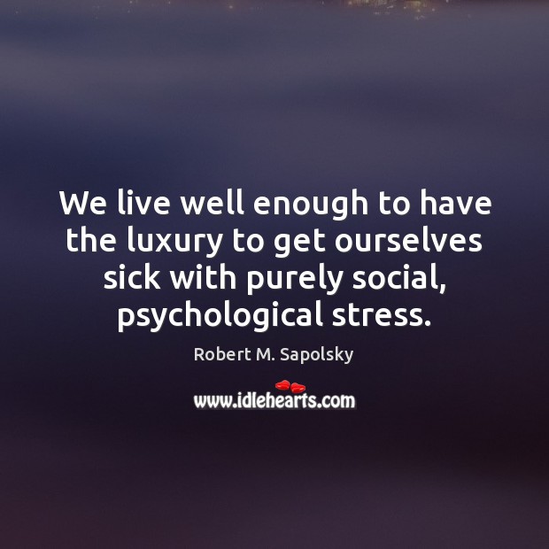 We live well enough to have the luxury to get ourselves sick Robert M. Sapolsky Picture Quote