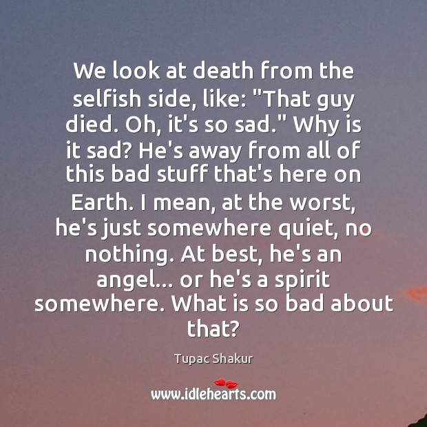 We look at death from the selfish side, like: “That guy died. 