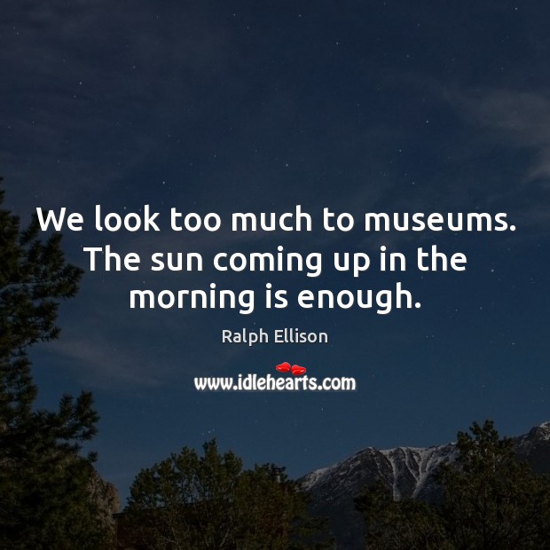 We look too much to museums. The sun coming up in the morning is enough. Ralph Ellison Picture Quote